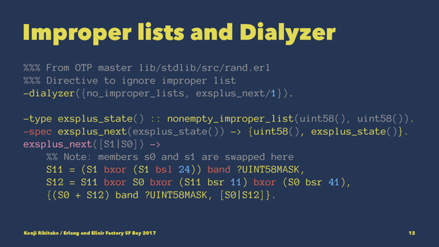 Improper lists and Dialyzer
%%% From OTP master lib/stdlib/src/rand.erl
%%% Directive to ignore improper list
-dialyzer({no_improper_lists, exsplus_next/1}).
-type exsplus_state() :: nonempty_improper_list(uint58(), uint58()).
-spec exsplus_next(exsplus_state()) -> {uint58(), exsplus_state()}.
exsplus_next([S1|S0]) ->
%% Note: members s0 and s1 are swapped here
S11 = (S1 bxor (S1 bsl 24)) band ?UINT58MASK,
S12 = S11 bxor S0 bxor (S11 bsr 11) bxor (S0 bsr 41),
{(S0 + S12) band ?UINT58MASK, [S0|S12]}.
Kenji Rikitake / Erlang and Elixir Factory SF Bay 2017 12
