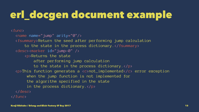 erl_docgen document example


Return the seed after performing jump calculation
to the state in the process dictionary.

<p>Returns the state
after performing jump calculation
to the state in the process dictionary.</p>
<p>This function generates a not_implemented error exception
when the jump function is not implemented for
the algorithm specified in the state
in the process dictionary.</p>


Kenji Rikitake / Erlang and Elixir Factory SF Bay 2017 13
