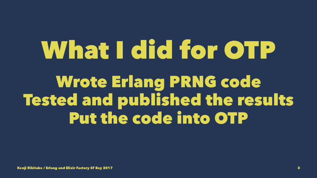 What I did for OTP
Wrote Erlang PRNG code
Tested and published the results
Put the code into OTP
Kenji Rikitake / Erlang and Elixir Factory SF Bay 2017 3
