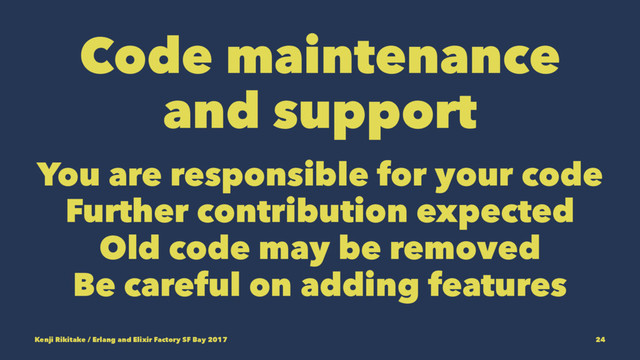 Code maintenance
and support
You are responsible for your code
Further contribution expected
Old code may be removed
Be careful on adding features
Kenji Rikitake / Erlang and Elixir Factory SF Bay 2017 24
