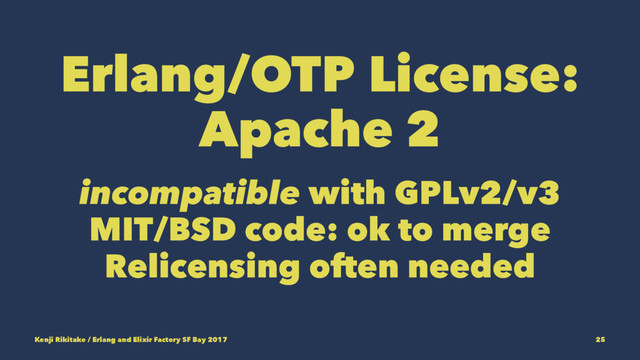 Erlang/OTP License:
Apache 2
incompatible with GPLv2/v3
MIT/BSD code: ok to merge
Relicensing often needed
Kenji Rikitake / Erlang and Elixir Factory SF Bay 2017 25

