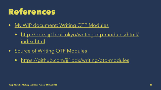 References
• My WIP document: Writing OTP Modules
• http://docs.jj1bdx.tokyo/writing-otp-modules/html/
index.html
• Source of Writing OTP Modules
• https://github.com/jj1bdx/writing/otp-modules
Kenji Rikitake / Erlang and Elixir Factory SF Bay 2017 27
