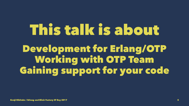 This talk is about
Development for Erlang/OTP
Working with OTP Team
Gaining support for your code
Kenji Rikitake / Erlang and Elixir Factory SF Bay 2017 5
