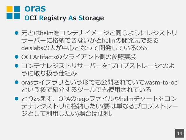 oras
OCI Registry As Storage
14
⚫ 元とはhelmをコンテナイメージと同じようにレジストリ
サーバーに格納できないかとhelmの開発元である
deislabsの人が中心となって開発しているOSS
⚫ OCI Artifactsのクライアント側の参照実装
⚫ コンテナレジストリサーバーを”ブロブストレージ”のよ
うに取り扱う仕組み
⚫ orasライブラリという形でも公開されていてwasm-to-oci
という後で紹介するツールでも使用されている
⚫ とりあえず、OPAのregoファイルやhelmチャートをコン
テナレジストリに格納したい(要は単なるブロブストレー
ジとして利用したい)場合は便利。
