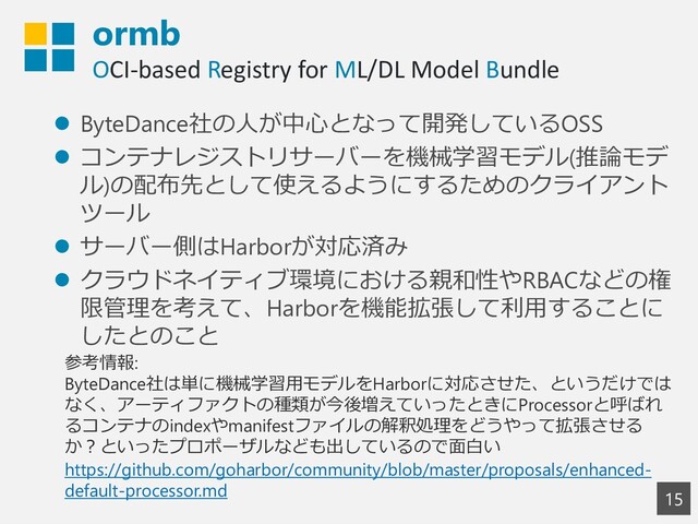 ormb
OCI-based Registry for ML/DL Model Bundle
15
⚫ ByteDance社の人が中心となって開発しているOSS
⚫ コンテナレジストリサーバーを機械学習モデル(推論モデ
ル)の配布先として使えるようにするためのクライアント
ツール
⚫ サーバー側はHarborが対応済み
⚫ クラウドネイティブ環境における親和性やRBACなどの権
限管理を考えて、Harborを機能拡張して利用することに
したとのこと
参考情報:
ByteDance社は単に機械学習用モデルをHarborに対応させた、というだけでは
なく、アーティファクトの種類が今後増えていったときにProcessorと呼ばれ
るコンテナのindexやmanifestファイルの解釈処理をどうやって拡張させる
か？といったプロポーザルなども出しているので面白い
https://github.com/goharbor/community/blob/master/proposals/enhanced-
default-processor.md
