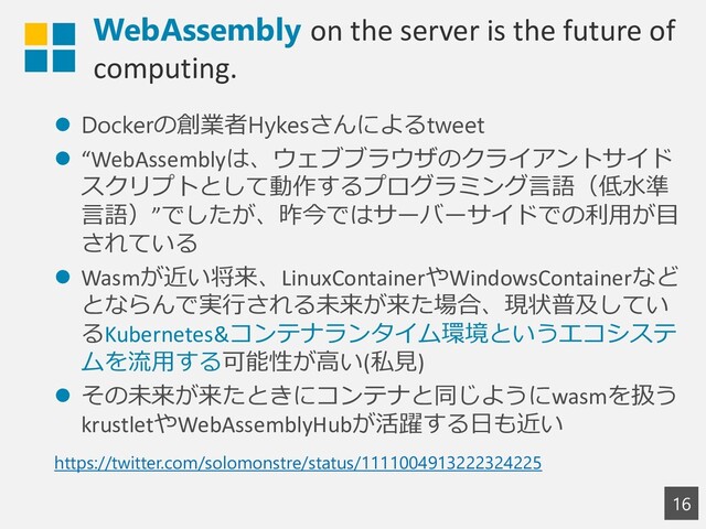WebAssembly on the server is the future of
computing.
16
⚫ Dockerの創業者Hykesさんによるtweet
⚫ “WebAssemblyは、ウェブブラウザのクライアントサイド
スクリプトとして動作するプログラミング言語（低水準
言語）”でしたが、昨今ではサーバーサイドでの利用が目
されている
⚫ Wasmが近い将来、LinuxContainerやWindowsContainerなど
とならんで実行される未来が来た場合、現状普及してい
るKubernetes&コンテナランタイム環境というエコシステ
ムを流用する可能性が高い(私見)
⚫ その未来が来たときにコンテナと同じようにwasmを扱う
krustletやWebAssemblyHubが活躍する日も近い
https://twitter.com/solomonstre/status/1111004913222324225
