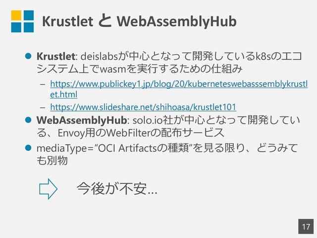 Krustlet と WebAssemblyHub
17
⚫ Krustlet: deislabsが中心となって開発しているk8sのエコ
システム上でwasmを実行するための仕組み
– https://www.publickey1.jp/blog/20/kuberneteswebasssemblykrustl
et.html
– https://www.slideshare.net/shihoasa/krustlet101
⚫ WebAssemblyHub: solo.io社が中心となって開発してい
る、Envoy用のWebFilterの配布サービス
⚫ mediaType=“OCI Artifactsの種類”を見る限り、どうみて
も別物
今後が不安…
