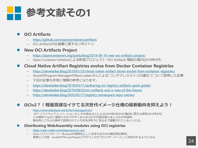 参考文献その1
24
⚫ OCI Artifacts
– https://github.com/opencontainers/artifacts
– OCI Artifactsの仕様書に関するリポジトリ
⚫ New OCI Artifacts Project
– https://opencontainers.org/posts/blog/2019-09-10-new-oci-artifacts-project/
– Open Container Initiativeによる新規プロジェクト “OCI Artifacts”開始の案内(2019年9月)
⚫ Cloud Native Artifact Registries evolve from Docker Container Registries
– https://stevelasker.blog/2019/01/25/cloud-native-artifact-stores-evolve-from-container-registries/
– AzureのProgram ManagerのSteve Laskerさんによる”コンテナレジストリの進化”について説明した記事
– 下記の記事も非常に理解の参考になります。
– https://stevelasker.blog/2019/05/11/authoring-oci-registry-artifacts-quick-guide/
– https://stevelasker.blog/2019/08/25/oci-artifacts-and-a-view-of-the-future/
– https://stevelasker.blog/2020/02/17/registry-namespace-repo-names/
⚫ OCIv2？！軽量高速なイケてる次世代イメージ仕様の最新動向を抑えよう！
– https://www.slideshare.net/KoheiTokunaga/ociv2
– NTT ソフトウェアイノベーションセンタの徳永さんによる2019年6月のOCI動向に関する資料(2019年6月)
この資料で2p分に簡潔で分かりやすくまとめられた内容を膨らましたのが本資料…
基本的にこちらの資料で説明されていた状況が昨今に至るまで踏襲されているといえる。
⚫ Distributing WebAssembly modules using OCI registries
– https://radu-matei.com/blog/wasm-to-oci/
– OCIレジストリサーバーをwasmの格納先として活用するための概念実証事例。
実際にこの後、krustletやEnvoyのwasmプラグインのデプロイサーバーとして活用されるようになる。
