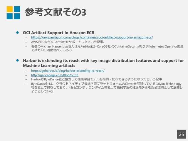 参考文献その3
26
⚫ OCI Artifact Support In Amazon ECR
– https://aws.amazon.com/blogs/containers/oci-artifact-support-in-amazon-ecr/
– AWSのECRがOCI Artifactをサポートしたという記事。
– 著者のMichael Hausenblasさんは元RedHat社(=CoreOS社)のContainerSecurity周りやKubernetes Operator関連
で精力的に活動されている方
⚫ Harbor is extending its reach with key image distribution features and support for
Machine Learning artifacts
– https://goharbor.io/blog/harbor-extending-its-reach/
– http://gaocegege.com/Blog/ormb
– HarborがByteDance社と協力して機械学習モデルを格納・配布できるようになったという記事
– ByteDance社は、 クラウドネイティブ機械学習プラットフォームのCleverを展開しているCaiyun Technology
社を直近で買収しており、k8s&コンテナランタイム環境上で機械学習の推論モデルをSaaS環境として展開し
ようとしている
