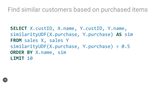 Find similar customers based on purchased items
15
SELECT X.custID, X.name, Y.custID, Y.name,
similarityUDF(X.purchase, Y.purchase) AS sim
FROM sales X, sales Y
similarityUDF(X.purchase, Y.purchase) > 0.5
ORDER BY X.name, sim
LIMIT 10
