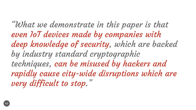 45
“What we demonstrate in this paper is that
even IoT devices made by companies with
deep knowledge of security, which are backed
by industry standard cryptographic
techniques, can be misused by hackers and
rapidly cause city-wide disruptions which are
very difficult to stop.”
