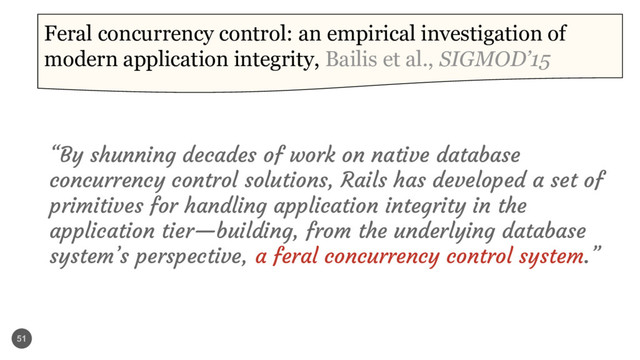 51
Feral concurrency control: an empirical investigation of
modern application integrity, Bailis et al., SIGMOD’15
“By shunning decades of work on native database
concurrency control solutions, Rails has developed a set of
primitives for handling application integrity in the
application tier—building, from the underlying database
system’s perspective, a feral concurrency control system.”
