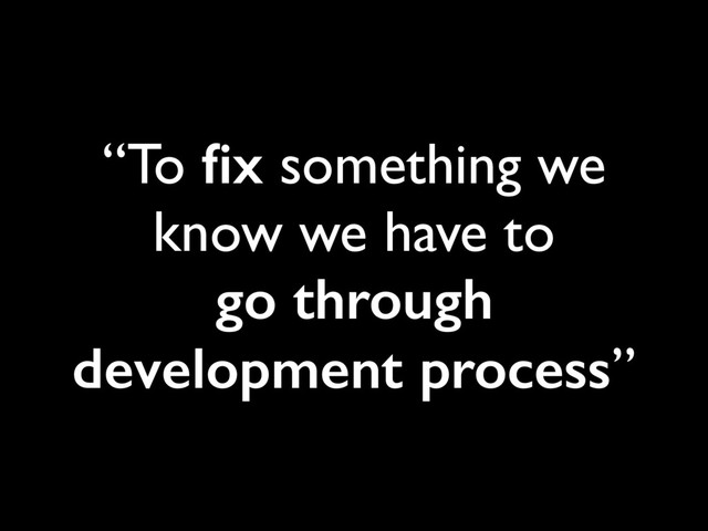 “To ﬁx something we
know we have to 
go through
development process”
