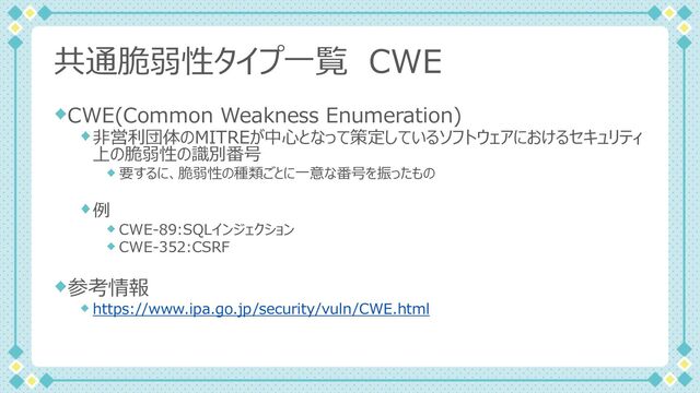 共通脆弱性タイプ⼀覧 CWE
CWE(Common Weakness Enumeration)
⾮営利団体のMITREが中⼼となって策定しているソフトウェアにおけるセキュリティ
上の脆弱性の識別番号
要するに、脆弱性の種類ごとに⼀意な番号を振ったもの
例
CWE-89:SQLインジェクション
CWE-352:CSRF
参考情報
https://www.ipa.go.jp/security/vuln/CWE.html
