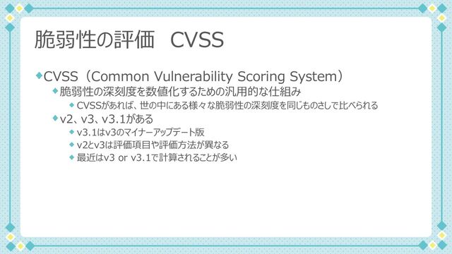 脆弱性の評価 CVSS
CVSS（Common Vulnerability Scoring System）
脆弱性の深刻度を数値化するための汎⽤的な仕組み
CVSSがあれば、世の中にある様々な脆弱性の深刻度を同じものさしで⽐べられる
v2、v3、v3.1がある
v3.1はv3のマイナーアップデート版
v2とv3は評価項⽬や評価⽅法が異なる
最近はv3 or v3.1で計算されることが多い
