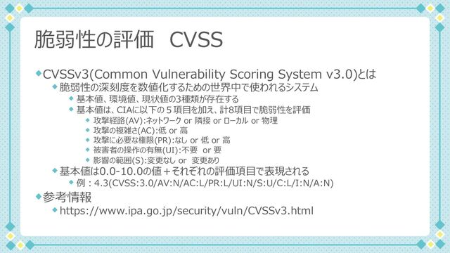 脆弱性の評価 CVSS
CVSSv3(Common Vulnerability Scoring System v3.0)とは
脆弱性の深刻度を数値化するための世界中で使われるシステム
基本値、環境値、現状値の3種類が存在する
基本値は、CIAに以下の５項⽬を加え、計8項⽬で脆弱性を評価
攻撃経路(AV):ネットワーク or 隣接 or ローカル or 物理
攻撃の複雑さ(AC):低 or ⾼
攻撃に必要な権限(PR):なし or 低 or ⾼
被害者の操作の有無(UI):不要 or 要
影響の範囲(S):変更なし or 変更あり
基本値は0.0-10.0の値＋それぞれの評価項⽬で表現される
例︓4.3(CVSS:3.0/AV:N/AC:L/PR:L/UI:N/S:U/C:L/I:N/A:N)
参考情報
https://www.ipa.go.jp/security/vuln/CVSSv3.html
