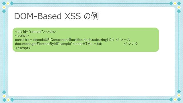 DOM-Based XSS の例
<div></div>

const txt = decodeURIComponent(location.hash.substring(1)); // ソース
document.getElementById(“sample”).innerHTML = txt; // シンク

