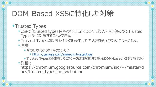 DOM-Based XSSに特化した対策
Trusted Types
CSPで「trusted types」を指定することでシンクに代⼊できる値の型をTrusted
Types型に制限することができる。
Trusted Types型以外がシンクを経由して代⼊されそうになるとエラーになる。
注意
対応しているブラウザがまだ少ない
https://caniuse.com/?search=trustedtype
Trusted Typesでの定義するエスケープ処理が適切でないとDOM-based XSSは防げない
詳細︓
https://chromium.googlesource.com/chromium/src/+/master/d
ocs/trusted_types_on_webui.md
