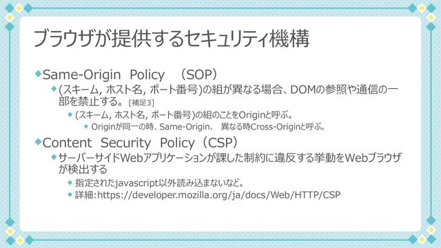 ブラウザが提供するセキュリティ機構
Same-Origin Policy （SOP）
(スキーム, ホスト名, ポート番号)の組が異なる場合、DOMの参照や通信の⼀
部を禁⽌する。 [補⾜3]
(スキーム, ホスト名, ポート番号)の組のことをOriginと呼ぶ。
Originが同⼀の時、Same-Origin、 異なる時Cross-Originと呼ぶ。
Content Security Policy（CSP）
サーバーサイドWebアプリケーションが課した制約に違反する挙動をWebブラウザ
が検出する
指定されたjavascript以外読み込まないなど。
詳細:https://developer.mozilla.org/ja/docs/Web/HTTP/CSP
