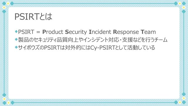PSIRTとは
PSIRT = Product Security Incident Response Team
製品のセキュリティ品質向上やインシデント対応・⽀援などを⾏うチーム
サイボウズのPSIRTは対外的にはCy-PSIRTとして活動している
