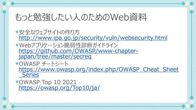 もっと勉強したい⼈のためのWeb資料
安全なウェブサイトの作り⽅
http://www.ipa.go.jp/security/vuln/websecurity.html
Webアプリケーション脆弱性診断ガイドライン
https://github.com/OWASP/www-chapter-
japan/tree/master/secreq
OWASP チートシート
https://www.owasp.org/index.php/OWASP_Cheat_Sheet
_Series
OWASP Top 10 2021
https://owasp.org/Top10/ja/
