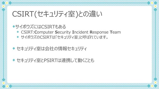 CSIRT(セキュリティ室)との違い
サイボウズにはCSIRTもある
CSIRT:Computer Security Incident Response Team
サイボウズのCSIRTは「セキュリティ室」と呼ばれています。
セキュリティ室は会社の情報セキュリティ
セキュリティ室とPSIRTは連携して動くことも
