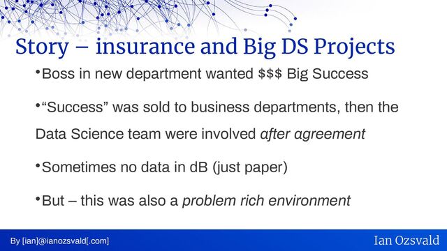 
Boss in new department wanted $$$ Big Success

“Success” was sold to business departments, then the
Data Science team were involved after agreement

Sometimes no data in dB (just paper)

But – this was also a problem rich environment
Story – insurance and Big DS Projects
By [ian]@ianozsvald[.com] Ian Ozsvald
