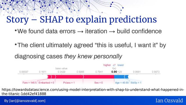 
We found data errors → iteration → build confidence

The client ultimately agreed “this is useful, I want it” by
diagnosing cases they knew personally
Story – SHAP to explain predictions
By [ian]@ianozsvald[.com] Ian Ozsvald
https://towardsdatascience.com/using-model-interpretation-with-shap-to-understand-what-happened-in-
the-titanic-1dd42ef41888
