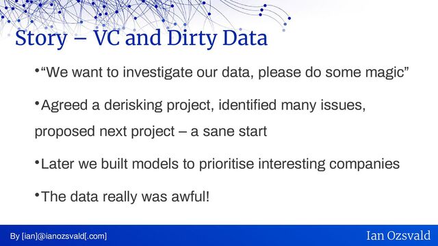 
“We want to investigate our data, please do some magic”

Agreed a derisking project, identified many issues,
proposed next project – a sane start

Later we built models to prioritise interesting companies

The data really was awful!
Story – VC and Dirty Data
By [ian]@ianozsvald[.com] Ian Ozsvald
