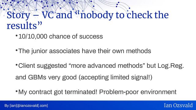 
10/10,000 chance of success

The junior associates have their own methods

Client suggested “more advanced methods” but Log.Reg.
and GBMs very good (accepting limited signal!)

My contract got terminated! Problem-poor environment
Story – VC and “nobody to check the
results”
By [ian]@ianozsvald[.com] Ian Ozsvald
