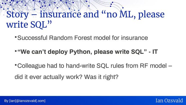 
Successful Random Forest model for insurance

“We can’t deploy Python, please write SQL” - IT

Colleague had to hand-write SQL rules from RF model –
did it ever actually work? Was it right?
Story – insurance and “no ML, please
write SQL”
By [ian]@ianozsvald[.com] Ian Ozsvald
