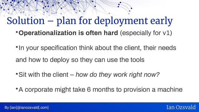 
Operationalization is often hard (especially for v1)

In your specification think about the client, their needs
and how to deploy so they can use the tools

Sit with the client – how do they work right now?

A corporate might take 6 months to provision a machine
Solution – plan for deployment early
By [ian]@ianozsvald[.com] Ian Ozsvald
