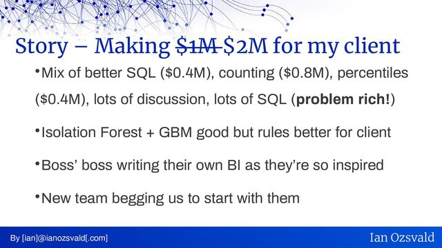 
Mix of better SQL ($0.4M), counting ($0.8M), percentiles
($0.4M), lots of discussion, lots of SQL (problem rich!)

Isolation Forest + GBM good but rules better for client

Boss’ boss writing their own BI as they’re so inspired

New team begging us to start with them
Story – Making $1M $2M for my client
By [ian]@ianozsvald[.com] Ian Ozsvald
