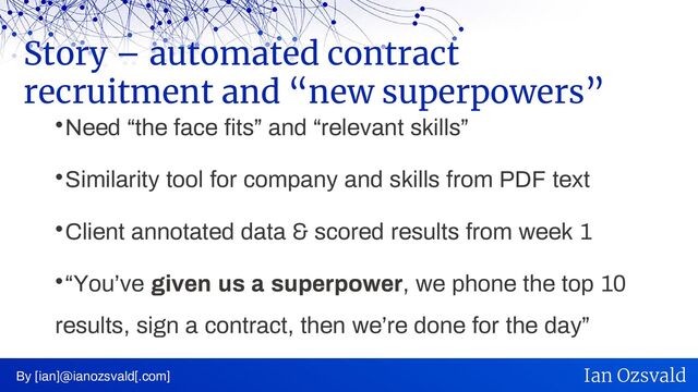 
Need “the face fits” and “relevant skills”

Similarity tool for company and skills from PDF text

Client annotated data & scored results from week 1

“You’ve given us a superpower, we phone the top 10
results, sign a contract, then we’re done for the day”
Story – automated contract
recruitment and “new superpowers”
By [ian]@ianozsvald[.com] Ian Ozsvald

