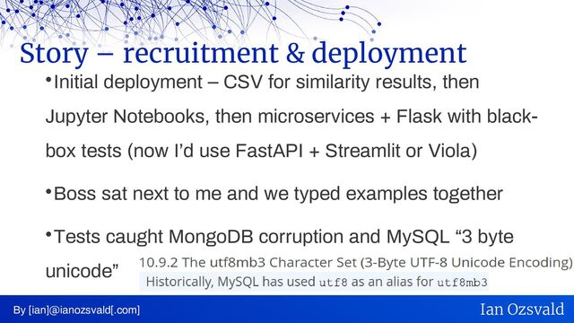 
Initial deployment – CSV for similarity results, then
Jupyter Notebooks, then microservices + Flask with black-
box tests (now I’d use FastAPI + Streamlit or Viola)

Boss sat next to me and we typed examples together

Tests caught MongoDB corruption and MySQL “3 byte
unicode”
Story – recruitment & deployment
By [ian]@ianozsvald[.com] Ian Ozsvald

