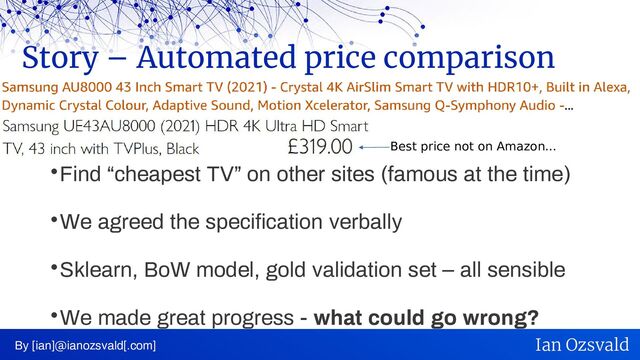 
Find “cheapest TV” on other sites (famous at the time)

We agreed the specification verbally

Sklearn, BoW model, gold validation set – all sensible

We made great progress - what could go wrong?
Story – Automated price comparison
By [ian]@ianozsvald[.com] Ian Ozsvald
Best price not on Amazon...
