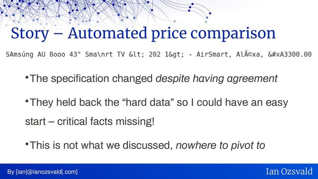 
The specification changed despite having agreement

They held back the “hard data” so I could have an easy
start – critical facts missing!

This is not what we discussed, nowhere to pivot to
Story – Automated price comparison
By [ian]@ianozsvald[.com] Ian Ozsvald
