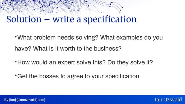 
What problem needs solving? What examples do you
have? What is it worth to the business?

How would an expert solve this? Do they solve it?

Get the bosses to agree to your specification
Solution – write a specification
By [ian]@ianozsvald[.com] Ian Ozsvald
