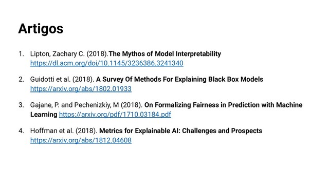 Artigos
1. Lipton, Zachary C. (2018).The Mythos of Model Interpretability
https://dl.acm.org/doi/10.1145/3236386.3241340
2. Guidotti et al. (2018). A Survey Of Methods For Explaining Black Box Models
https://arxiv.org/abs/1802.01933
3. Gajane, P. and Pechenizkiy, M (2018). On Formalizing Fairness in Prediction with Machine
Learning https://arxiv.org/pdf/1710.03184.pdf
4. Hoffman et al. (2018). Metrics for Explainable AI: Challenges and Prospects
https://arxiv.org/abs/1812.04608
