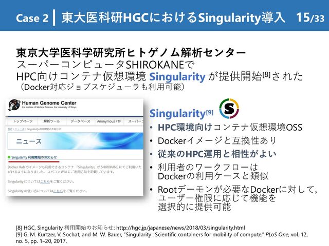 東京大学医科学研究所ヒトゲノム解析センター
スーパーコンピュータSHIROKANEで
HPC向けコンテナ仮想環境 Singularity が提供開始[8]された
（Docker対応ジョブスケジューラも利用可能）
Case 2 | 東大医科研HGCにおけるSingularity導入 15/33
[8] HGC, Singularity 利用開始のお知らせ: http://hgc.jp/japanese/news/2018/03/singularity.html
[9] G. M. Kurtzer, V. Sochat, and M. W. Bauer, “Singularity : Scientific containers for mobility of compute,” PLoS One, vol. 12,
no. 5, pp. 1–20, 2017.
Singularity[9]
• HPC環境向けコンテナ仮想環境OSS
• Dockerイメージと互換性あり
• 従来のHPC運用と相性がよい
• 利用者のワークフローは
Dockerの利用ケースと類似
• Rootデーモンが必要なDockerに対して，
ユーザー権限に応じて機能を
選択的に提供可能
