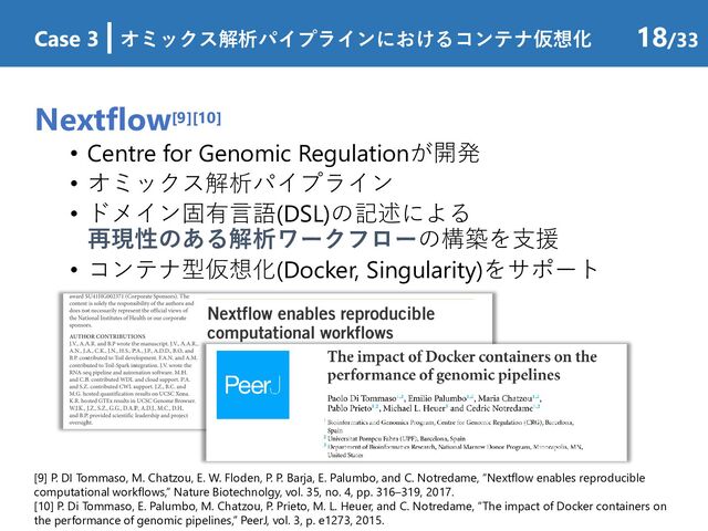 Nextflow[9][10]
• Centre for Genomic Regulationが開発
• オミックス解析パイプライン
• ドメイン固有言語(DSL)の記述による
再現性のある解析ワークフローの構築を支援
• コンテナ型仮想化(Docker, Singularity)をサポート
Case 3 | オミックス解析パイプラインにおけるコンテナ仮想化 18/33
[9] P. DI Tommaso, M. Chatzou, E. W. Floden, P. P. Barja, E. Palumbo, and C. Notredame, “Nextflow enables reproducible
computational workflows,” Nature Biotechnolgy, vol. 35, no. 4, pp. 316–319, 2017.
[10] P. Di Tommaso, E. Palumbo, M. Chatzou, P. Prieto, M. L. Heuer, and C. Notredame, “The impact of Docker containers on
the performance of genomic pipelines,” PeerJ, vol. 3, p. e1273, 2015.
