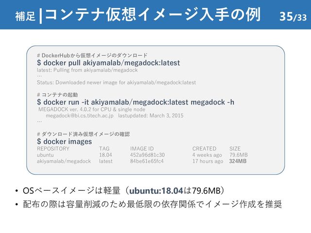 • OSベースイメージは軽量（ubuntu:18.04は79.6MB）
• 配布の際は容量削減のため最低限の依存関係でイメージ作成を推奨
補足 |コンテナ仮想イメージ入手の例 35/33
# DockerHubから仮想イメージのダウンロード
$ docker pull akiyamalab/megadock:latest
latest: Pulling from akiyamalab/megadock
…
Status: Downloaded newer image for akiyamalab/megadock:latest
# コンテナの起動
$ docker run -it akiyamalab/megadock:latest megadock -h
MEGADOCK ver. 4.0.2 for CPU & single node
megadock@bi.cs.titech.ac.jp lastupdated: March 3, 2015
…
# ダウンロード済み仮想イメージの確認
$ docker images
REPOSITORY TAG IMAGE ID CREATED SIZE
ubuntu 18.04 452a96d81c30 4 weeks ago 79.6MB
akiyamalab/megadock latest 84be61e65fc4 17 hours ago 324MB
