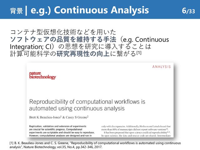 コンテナ型仮想化技術などを用いた
ソフトウェアの品質を維持する手法（e.g. Continuous
Integration; CI）の思想を研究に導入することは
計算可能科学の研究再現性の向上に繋がる[1]
背景 | e.g.) Continuous Analysis 6/33
[1] B. K. Beaulieu-Jones and C. S. Greene, “Reproducibility of computational workflows is automated using continuous
analysis”, Nature Biotechnology, vol.35, No.4, pp.342-346, 2017.
