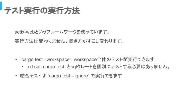 テスト実行の実行方法
actix-webというフレームワークを使っています。
実行方法は変わりません、書き方がすこし変わります。
• `cargo test –workspace`: workspace全体のテストが実行できます
• `cd sql; cargo test` とsqlクレートを個別にテストする必要はありません。
• 結合テストは `cargo test --ignore` で実行できます

