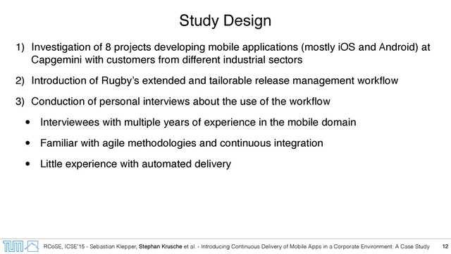 RCoSE, ICSE’15 - Sebastian Klepper, Stephan Krusche et al. - Introducing Continuous Delivery of Mobile Apps in a Corporate Environment: A Case Study
Study Design
1) Investigation of 8 projects developing mobile applications (mostly iOS and Android) at
Capgemini with customers from different industrial sectors
2) Introduction of Rugby’s extended and tailorable release management workﬂow
3) Conduction of personal interviews about the use of the workﬂow
• Interviewees with multiple years of experience in the mobile domain
• Familiar with agile methodologies and continuous integration
• Little experience with automated delivery
12

