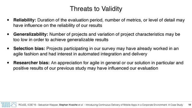 RCoSE, ICSE’15 - Sebastian Klepper, Stephan Krusche et al. - Introducing Continuous Delivery of Mobile Apps in a Corporate Environment: A Case Study
Threats to Validity
• Reliability: Duration of the evaluation period, number of metrics, or level of detail may
have inﬂuence on the reliability of our results
• Generalizability: Number of projects and variation of project characteristics may be
too low in order to achieve generalizable results
• Selection bias: Projects participating in our survey may have already worked in an
agile fashion and had interest in automated integration and delivery
• Researcher bias: An appreciation for agile in general or our solution in particular and
positive results of our previous study may have inﬂuenced our evaluation
18
