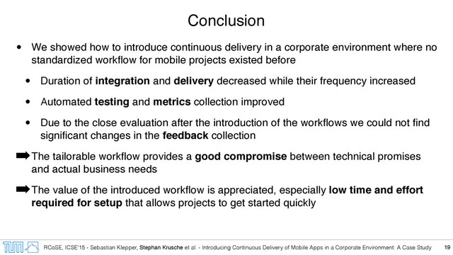 RCoSE, ICSE’15 - Sebastian Klepper, Stephan Krusche et al. - Introducing Continuous Delivery of Mobile Apps in a Corporate Environment: A Case Study
Conclusion
• We showed how to introduce continuous delivery in a corporate environment where no
standardized workﬂow for mobile projects existed before
• Duration of integration and delivery decreased while their frequency increased
• Automated testing and metrics collection improved
• Due to the close evaluation after the introduction of the workﬂows we could not ﬁnd
signiﬁcant changes in the feedback collection
➡The tailorable workﬂow provides a good compromise between technical promises
and actual business needs
➡The value of the introduced workﬂow is appreciated, especially low time and effort
required for setup that allows projects to get started quickly
19
