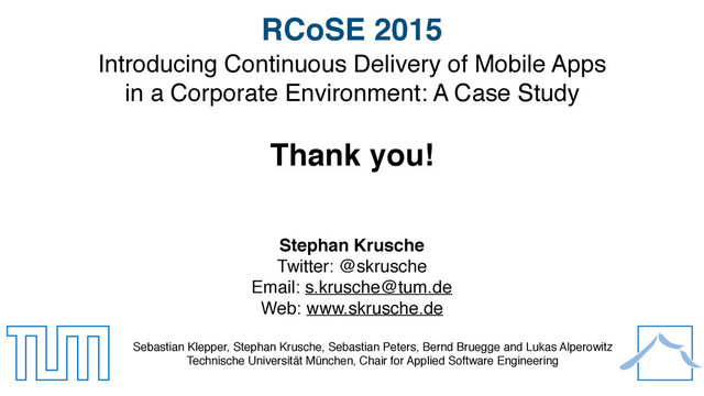 21
Introducing Continuous Delivery of Mobile Apps 
in a Corporate Environment: A Case Study
Thank you!
Sebastian Klepper, Stephan Krusche, Sebastian Peters, Bernd Bruegge and Lukas Alperowitz
Technische Universität München, Chair for Applied Software Engineering
RCoSE 2015
Stephan Krusche
Twitter: @skrusche
Email: s.krusche@tum.de
Web: www.skrusche.de

