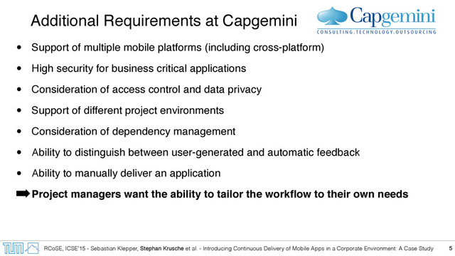 RCoSE, ICSE’15 - Sebastian Klepper, Stephan Krusche et al. - Introducing Continuous Delivery of Mobile Apps in a Corporate Environment: A Case Study
Additional Requirements at Capgemini
• Support of multiple mobile platforms (including cross-platform)
• High security for business critical applications
• Consideration of access control and data privacy
• Support of different project environments
• Consideration of dependency management
• Ability to distinguish between user-generated and automatic feedback
• Ability to manually deliver an application
➡Project managers want the ability to tailor the workﬂow to their own needs
5
