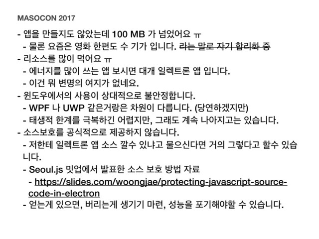 - জਸ ٜ݅૑ب ঋওחؘ 100 MB о ֈ঻যਃ ƕ
- ޛۿ ਃ્਷ ৔ച ೠಞب ࣻ ӝо ੑפ׮. ۄח ݈۽ ੗ӝ ೤ܻച ઺
- ܻࣗझܳ ݆੉ ݡযਃ ƕ
- ীց૑ܳ ݆੉ ॳח জ ࠁदݶ ؀ѐ ੌ۩౟ۿ জ ੑפ׮.
- ੉Ѥ ޤ ߸ݺ੄ ৈ૑о হ֎ਃ.
- ਦب਋ীࢲ੄ ࢎਊ੉ ࢚؀੸ਵ۽ ࠛউ੿೤פ׮.
- WPF ա UWP э਷Ѣی਷ ରਗ੉ ׮ܵפ׮. (׼োೞѷ૑݅)
- కࢤ੸ ೠ҅ܳ ӓࠂೞӟ য۵૑݅, Ӓېب ҅ࣘ աই૑Ҋח ੓णפ׮.
- ࣗझࠁഐܳ ҕध੸ਵ۽ ઁҕೞ૑ ঋणפ׮.
- ੷ೠప ੌ۩౟ۿ জ ࣗझ ӭࣻ ੓ջҊ ޛਵन׮ݶ Ѣ੄ Ӓۧ׮Ҋ ೡࣻ ੓ण
פ׮.
- Seoul.js ޿সীࢲ ߊ಴ೠ ࣗझ ࠁഐ ߑߨ ੗ܐ
- https://slides.com/woongjae/protecting-javascript-source-
code-in-electron
- ঳חѱ ੓ਵݶ, ߡܻחѱ ࢤӝӝ ݃۲, ࢿמਸ ನӝ೧ঠೡ ࣻ ੓णפ׮.
MASOCON 2017
